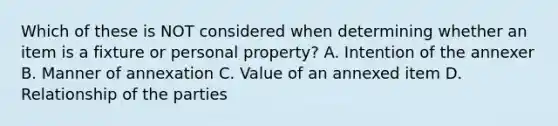 Which of these is NOT considered when determining whether an item is a fixture or personal property? A. Intention of the annexer B. Manner of annexation C. Value of an annexed item D. Relationship of the parties