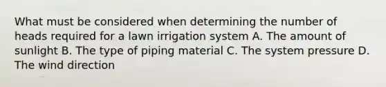 What must be considered when determining the number of heads required for a lawn irrigation system A. The amount of sunlight B. The type of piping material C. The system pressure D. The wind direction