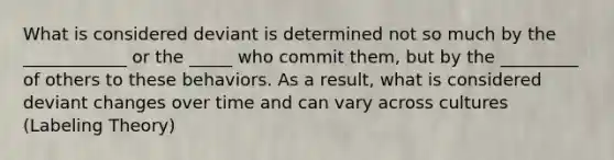 What is considered deviant is determined not so much by the ____________ or the _____ who commit them, but by the _________ of others to these behaviors. As a result, what is considered deviant changes over time and can vary across cultures (Labeling Theory)