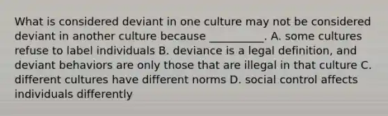 What is considered deviant in one culture may not be considered deviant in another culture because __________. A. some cultures refuse to label individuals B. deviance is a legal definition, and deviant behaviors are only those that are illegal in that culture C. different cultures have different norms D. social control affects individuals differently