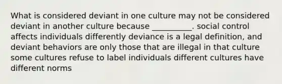 What is considered deviant in one culture may not be considered deviant in another culture because __________. social control affects individuals differently deviance is a legal definition, and deviant behaviors are only those that are illegal in that culture some cultures refuse to label individuals different cultures have different norms