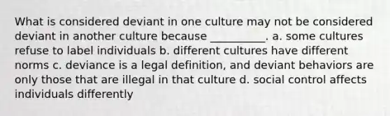 What is considered deviant in one culture may not be considered deviant in another culture because __________. a. some cultures refuse to label individuals b. different cultures have different norms c. deviance is a legal definition, and deviant behaviors are only those that are illegal in that culture d. social control affects individuals differently