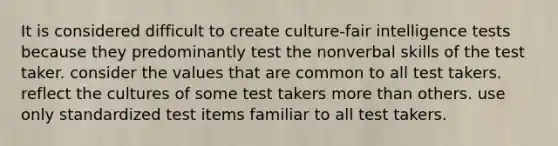 It is considered difficult to create culture-fair intelligence tests because they predominantly test the nonverbal skills of the test taker. consider the values that are common to all test takers. reflect the cultures of some test takers more than others. use only standardized test items familiar to all test takers.