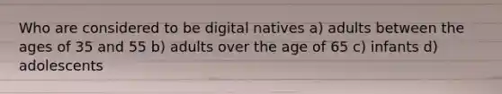 Who are considered to be digital natives a) adults between the ages of 35 and 55 b) adults over the age of 65 c) infants d) adolescents