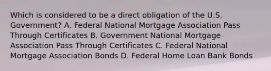 Which is considered to be a direct obligation of the U.S. Government? A. Federal National Mortgage Association Pass Through Certificates B. Government National Mortgage Association Pass Through Certificates C. Federal National Mortgage Association Bonds D. Federal Home Loan Bank Bonds