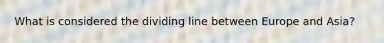 What is considered the dividing line between Europe and Asia?