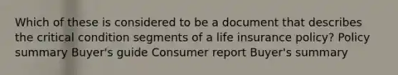 Which of these is considered to be a document that describes the critical condition segments of a life insurance policy? Policy summary Buyer's guide Consumer report Buyer's summary