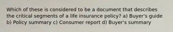 Which of these is considered to be a document that describes the critical segments of a life insurance policy? a) Buyer's guide b) Policy summary c) Consumer report d) Buyer's summary