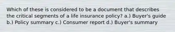 Which of these is considered to be a document that describes the critical segments of a life insurance policy? a.) Buyer's guide b.) Policy summary c.) Consumer report d.) Buyer's summary