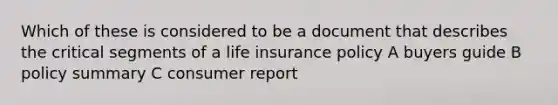 Which of these is considered to be a document that describes the critical segments of a life insurance policy A buyers guide B policy summary C consumer report