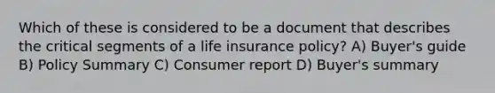 Which of these is considered to be a document that describes the critical segments of a life insurance policy? A) Buyer's guide B) Policy Summary C) Consumer report D) Buyer's summary