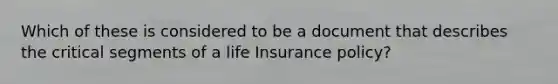 Which of these is considered to be a document that describes the critical segments of a life Insurance policy?