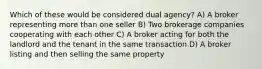 Which of these would be considered dual agency? A) A broker representing more than one seller B) Two brokerage companies cooperating with each other C) A broker acting for both the landlord and the tenant in the same transaction D) A broker listing and then selling the same property