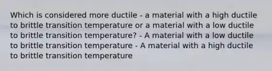 Which is considered more ductile - a material with a high ductile to brittle transition temperature or a material with a low ductile to brittle transition temperature? - A material with a low ductile to brittle transition temperature - A material with a high ductile to brittle transition temperature