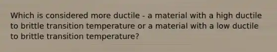 Which is considered more ductile - a material with a high ductile to brittle transition temperature or a material with a low ductile to brittle transition temperature?