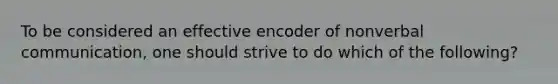 To be considered an effective encoder of nonverbal communication, one should strive to do which of the following?