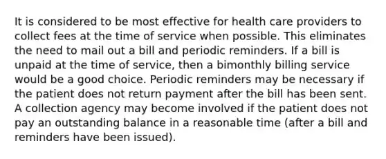 It is considered to be most effective for health care providers to collect fees at the time of service when possible. This eliminates the need to mail out a bill and periodic reminders. If a bill is unpaid at the time of service, then a bimonthly billing service would be a good choice. Periodic reminders may be necessary if the patient does not return payment after the bill has been sent. A collection agency may become involved if the patient does not pay an outstanding balance in a reasonable time (after a bill and reminders have been issued).