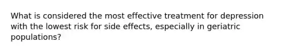 What is considered the most effective treatment for depression with the lowest risk for side effects, especially in geriatric populations?