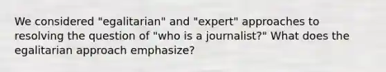 We considered "egalitarian" and "expert" approaches to resolving the question of "who is a journalist?" What does the egalitarian approach emphasize?