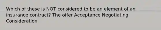 Which of these is NOT considered to be an element of an insurance contract? The offer Acceptance Negotiating Consideration