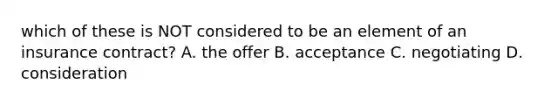 which of these is NOT considered to be an element of an insurance contract? A. the offer B. acceptance C. negotiating D. consideration