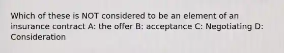 Which of these is NOT considered to be an element of an insurance contract A: the offer B: acceptance C: Negotiating D: Consideration