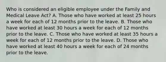 Who is considered an eligible employee under the Family and Medical Leave Act? A. Those who have worked at least 25 hours a week for each of 12 months prior to the leave. B. Those who have worked at least 30 hours a week for each of 12 months prior to the leave. C. Those who have worked at least 35 hours a week for each of 12 months prior to the leave. D. Those who have worked at least 40 hours a week for each of 24 months prior to the leave.