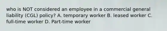 who is NOT considered an employee in a commercial general liability (CGL) policy? A. temporary worker B. leased worker C. full-time worker D. Part-time worker