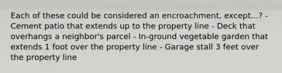 Each of these could be considered an encroachment, except...? - Cement patio that extends up to the property line - Deck that overhangs a neighbor's parcel - In-ground vegetable garden that extends 1 foot over the property line - Garage stall 3 feet over the property line