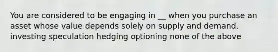 You are considered to be engaging in __ when you purchase an asset whose value depends solely on supply and demand. investing speculation hedging optioning none of the above