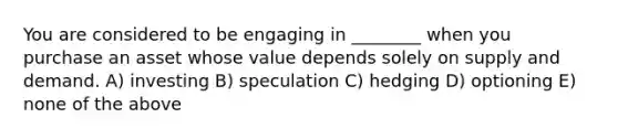 You are considered to be engaging in ________ when you purchase an asset whose value depends solely on supply and demand. A) investing B) speculation C) hedging D) optioning E) none of the above