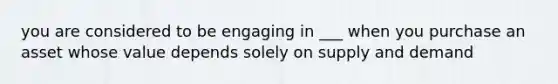 you are considered to be engaging in ___ when you purchase an asset whose value depends solely on supply and demand