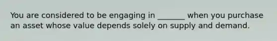 You are considered to be engaging in _______ when you purchase an asset whose value depends solely on supply and demand.