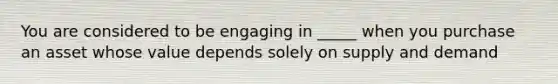 You are considered to be engaging in _____ when you purchase an asset whose value depends solely on supply and demand