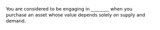 You are considered to be engaging in ________ when you purchase an asset whose value depends solely on supply and demand.