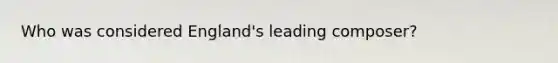 Who was considered England's leading composer?