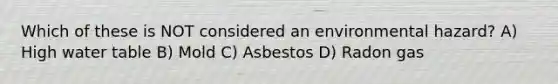 Which of these is NOT considered an environmental hazard? A) High water table B) Mold C) Asbestos D) Radon gas