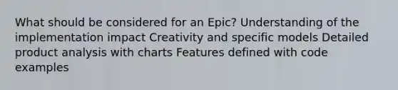 What should be considered for an Epic? Understanding of the implementation impact Creativity and specific models Detailed product analysis with charts Features defined with code examples