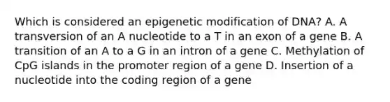 Which is considered an epigenetic modification of DNA? A. A transversion of an A nucleotide to a T in an exon of a gene B. A transition of an A to a G in an intron of a gene C. Methylation of CpG islands in the promoter region of a gene D. Insertion of a nucleotide into the coding region of a gene