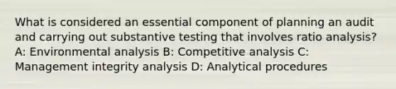 What is considered an essential component of planning an audit and carrying out substantive testing that involves ratio analysis? A: Environmental analysis B: Competitive analysis C: Management integrity analysis D: Analytical procedures