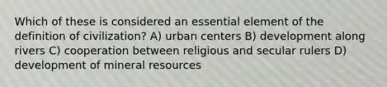 Which of these is considered an essential element of the definition of civilization? A) urban centers B) development along rivers C) cooperation between religious and secular rulers D) development of mineral resources