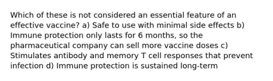 Which of these is not considered an essential feature of an effective vaccine? a) Safe to use with minimal side effects b) Immune protection only lasts for 6 months, so the pharmaceutical company can sell more vaccine doses c) Stimulates antibody and memory T cell responses that prevent infection d) Immune protection is sustained long-term