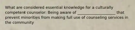 What are considered essential knowledge for a culturally competent counselor: Being aware of ____________________ that prevent minorities from making full use of counseling services in the community