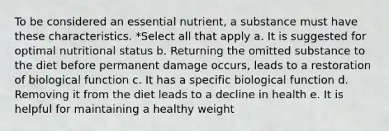 To be considered an essential nutrient, a substance must have these characteristics. *Select all that apply a. It is suggested for optimal nutritional status b. Returning the omitted substance to the diet before permanent damage occurs, leads to a restoration of biological function c. It has a specific biological function d. Removing it from the diet leads to a decline in health e. It is helpful for maintaining a healthy weight