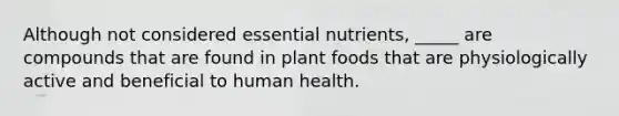 Although not considered essential nutrients, _____ are compounds that are found in plant foods that are physiologically active and beneficial to human health.