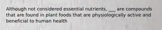 Although not considered essential nutrients, ___ are compounds that are found in plant foods that are physiologically active and beneficial to human health