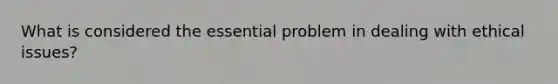 What is considered the essential problem in dealing with ethical issues?