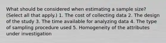 What should be considered when estimating a sample size? (Select all that apply.) 1. The cost of collecting data 2. The design of the study 3. The time available for analyzing data 4. The type of sampling procedure used 5. Homogeneity of the attributes under investigation