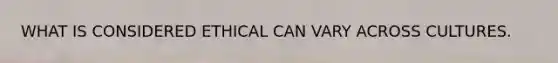 WHAT IS CONSIDERED ETHICAL CAN VARY ACROSS CULTURES.