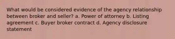 What would be considered evidence of the agency relationship between broker and seller? a. Power of attorney b. Listing agreement c. Buyer broker contract d. Agency disclosure statement